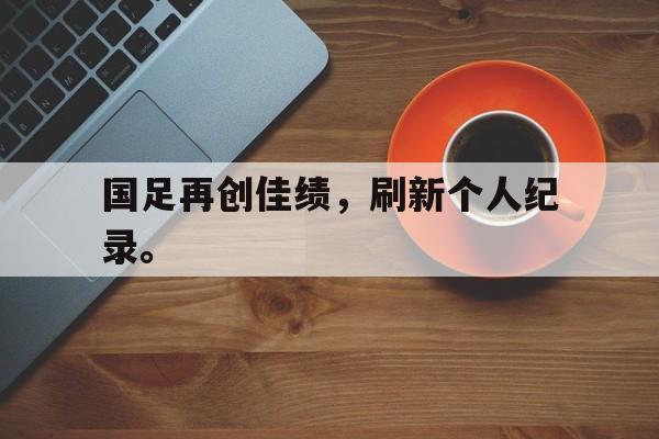 爱游戏平台官网入口官网-国足再创佳绩，刷新个人纪录。