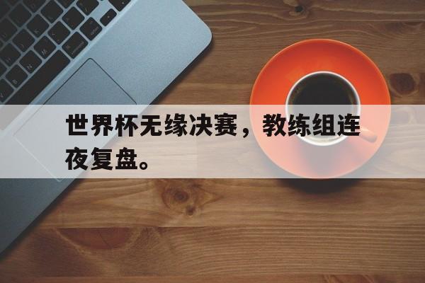 爱游戏平台官网入口官网-世界杯无缘决赛，教练组连夜复盘。