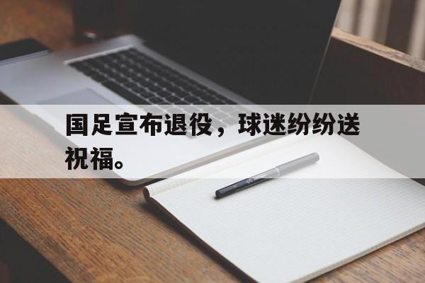 国足宣布退役，球迷纷纷送祝福。