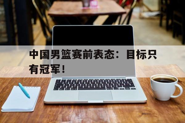 爱游戏平台-中国男篮赛前表态：目标只有冠军！