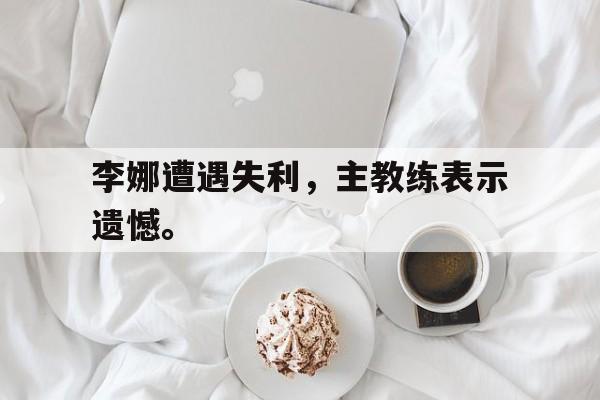 爱游戏平台官网入口官网-李娜遭遇失利，主教练表示遗憾。