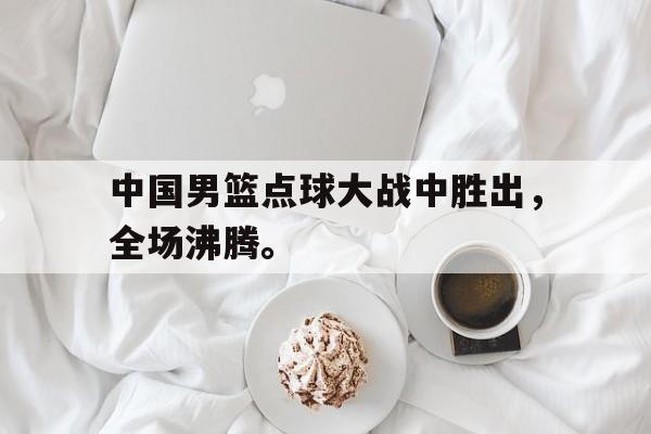 中国男篮点球大战中胜出，全场沸腾。