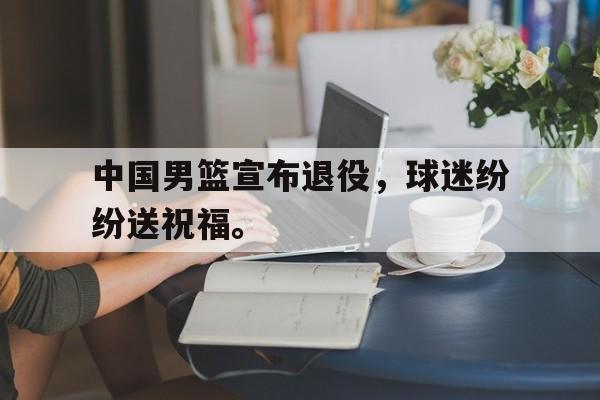 爱游戏平台官网入口官网-中国男篮宣布退役，球迷纷纷送祝福。