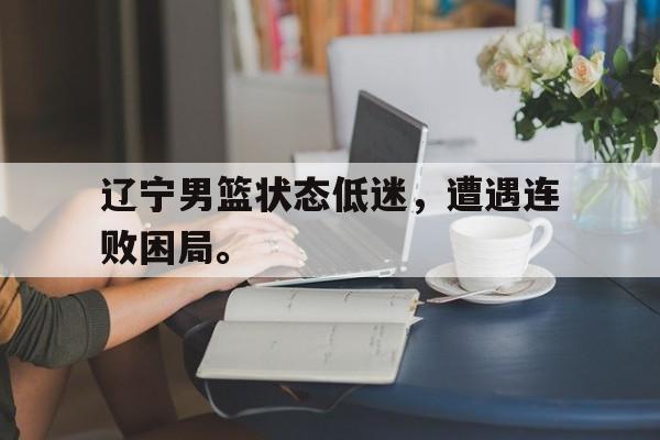 爱游戏平台-辽宁男篮状态低迷，遭遇连败困局。