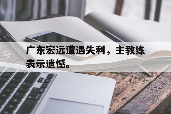 爱游戏平台官网入口官网-广东宏远遭遇失利，主教练表示遗憾。