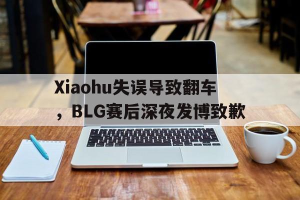 Xiaohu失误导致翻车，BLG赛后深夜发博致歉