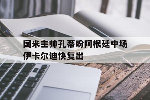 爱游戏平台-国米主帅孔蒂盼阿根廷中场伊卡尔迪快复出