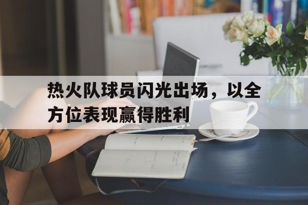 热火队球员闪光出场，以全方位表现赢得胜利