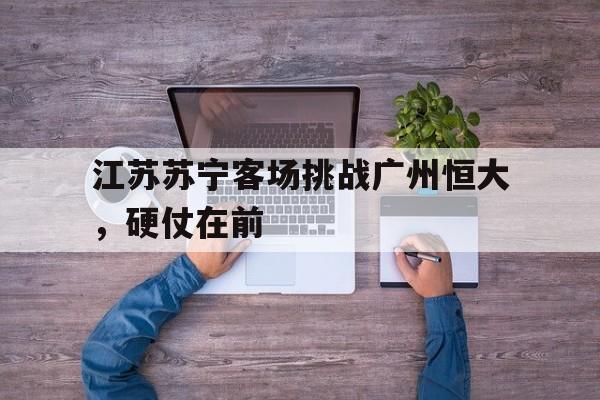 爱游戏平台-江苏苏宁客场挑战广州恒大，硬仗在前
