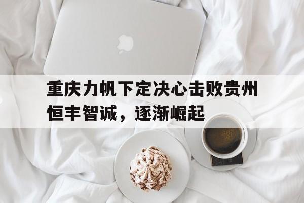 爱游戏平台-重庆力帆下定决心击败贵州恒丰智诚，逐渐崛起