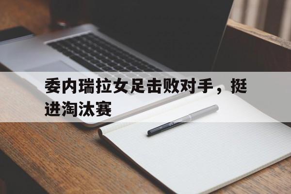 爱游戏平台官网入口官网-委内瑞拉女足击败对手，挺进淘汰赛