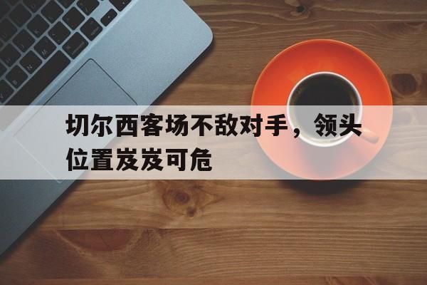 爱游戏平台-切尔西客场不敌对手，领头位置岌岌可危