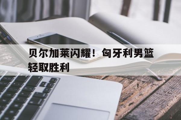 爱游戏平台官网入口官网-贝尔加莱闪耀！匈牙利男篮轻取胜利