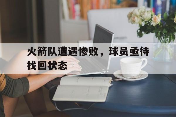 爱游戏平台-火箭队遭遇惨败，球员亟待找回状态