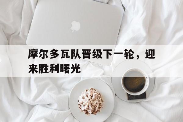 爱游戏平台-摩尔多瓦队晋级下一轮，迎来胜利曙光