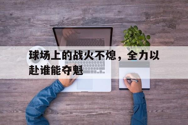 爱游戏平台-球场上的战火不熄，全力以赴谁能夺魁
