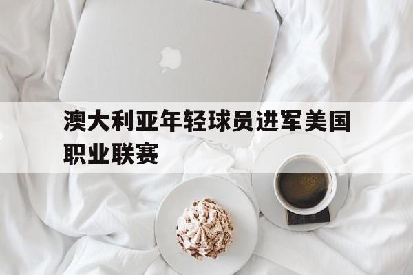 爱游戏平台-澳大利亚年轻球员进军美国职业联赛